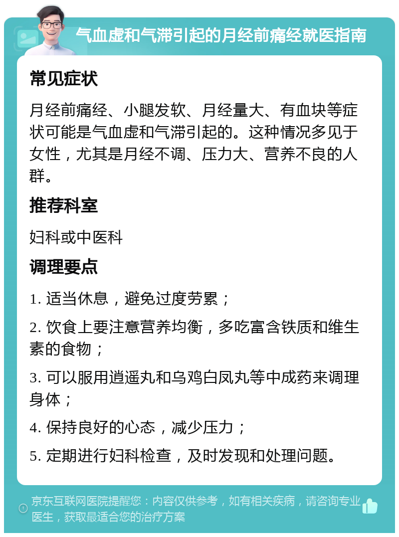 气血虚和气滞引起的月经前痛经就医指南 常见症状 月经前痛经、小腿发软、月经量大、有血块等症状可能是气血虚和气滞引起的。这种情况多见于女性，尤其是月经不调、压力大、营养不良的人群。 推荐科室 妇科或中医科 调理要点 1. 适当休息，避免过度劳累； 2. 饮食上要注意营养均衡，多吃富含铁质和维生素的食物； 3. 可以服用逍遥丸和乌鸡白凤丸等中成药来调理身体； 4. 保持良好的心态，减少压力； 5. 定期进行妇科检查，及时发现和处理问题。