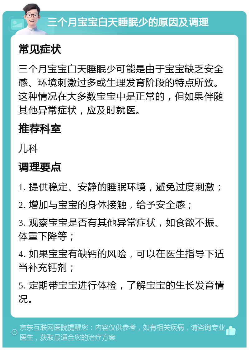 三个月宝宝白天睡眠少的原因及调理 常见症状 三个月宝宝白天睡眠少可能是由于宝宝缺乏安全感、环境刺激过多或生理发育阶段的特点所致。这种情况在大多数宝宝中是正常的，但如果伴随其他异常症状，应及时就医。 推荐科室 儿科 调理要点 1. 提供稳定、安静的睡眠环境，避免过度刺激； 2. 增加与宝宝的身体接触，给予安全感； 3. 观察宝宝是否有其他异常症状，如食欲不振、体重下降等； 4. 如果宝宝有缺钙的风险，可以在医生指导下适当补充钙剂； 5. 定期带宝宝进行体检，了解宝宝的生长发育情况。