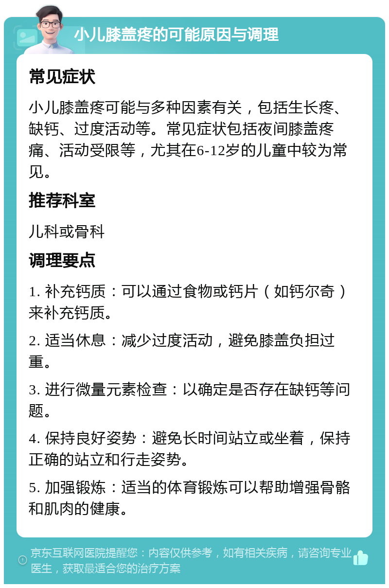 小儿膝盖疼的可能原因与调理 常见症状 小儿膝盖疼可能与多种因素有关，包括生长疼、缺钙、过度活动等。常见症状包括夜间膝盖疼痛、活动受限等，尤其在6-12岁的儿童中较为常见。 推荐科室 儿科或骨科 调理要点 1. 补充钙质：可以通过食物或钙片（如钙尔奇）来补充钙质。 2. 适当休息：减少过度活动，避免膝盖负担过重。 3. 进行微量元素检查：以确定是否存在缺钙等问题。 4. 保持良好姿势：避免长时间站立或坐着，保持正确的站立和行走姿势。 5. 加强锻炼：适当的体育锻炼可以帮助增强骨骼和肌肉的健康。