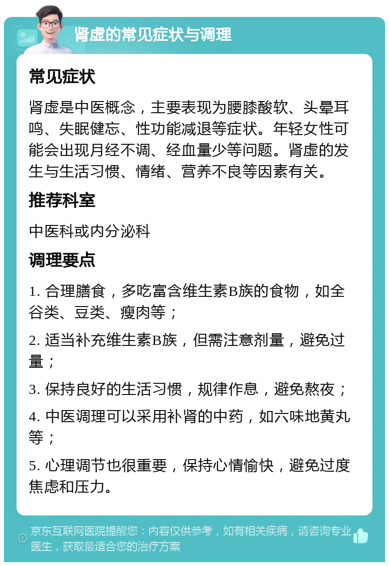 肾虚的常见症状与调理 常见症状 肾虚是中医概念，主要表现为腰膝酸软、头晕耳鸣、失眠健忘、性功能减退等症状。年轻女性可能会出现月经不调、经血量少等问题。肾虚的发生与生活习惯、情绪、营养不良等因素有关。 推荐科室 中医科或内分泌科 调理要点 1. 合理膳食，多吃富含维生素B族的食物，如全谷类、豆类、瘦肉等； 2. 适当补充维生素B族，但需注意剂量，避免过量； 3. 保持良好的生活习惯，规律作息，避免熬夜； 4. 中医调理可以采用补肾的中药，如六味地黄丸等； 5. 心理调节也很重要，保持心情愉快，避免过度焦虑和压力。