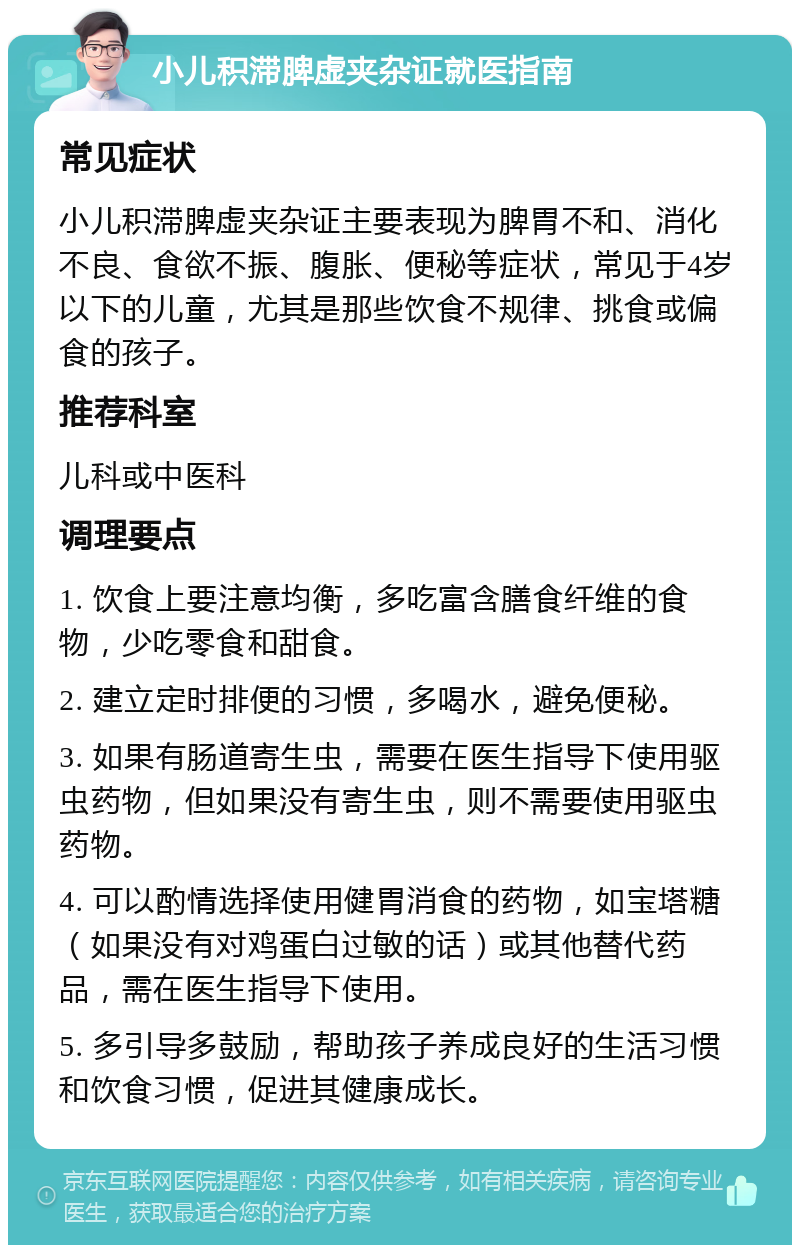 小儿积滞脾虚夹杂证就医指南 常见症状 小儿积滞脾虚夹杂证主要表现为脾胃不和、消化不良、食欲不振、腹胀、便秘等症状，常见于4岁以下的儿童，尤其是那些饮食不规律、挑食或偏食的孩子。 推荐科室 儿科或中医科 调理要点 1. 饮食上要注意均衡，多吃富含膳食纤维的食物，少吃零食和甜食。 2. 建立定时排便的习惯，多喝水，避免便秘。 3. 如果有肠道寄生虫，需要在医生指导下使用驱虫药物，但如果没有寄生虫，则不需要使用驱虫药物。 4. 可以酌情选择使用健胃消食的药物，如宝塔糖（如果没有对鸡蛋白过敏的话）或其他替代药品，需在医生指导下使用。 5. 多引导多鼓励，帮助孩子养成良好的生活习惯和饮食习惯，促进其健康成长。