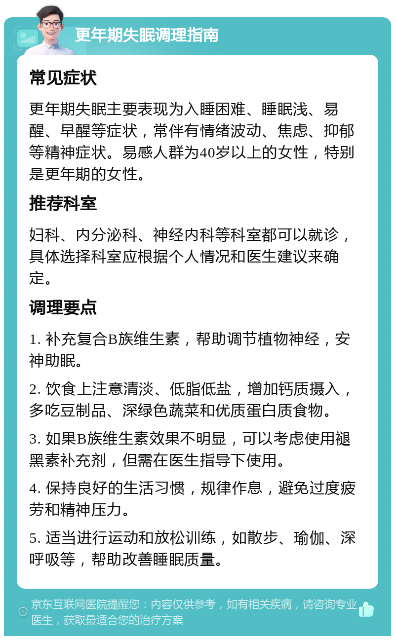 更年期失眠调理指南 常见症状 更年期失眠主要表现为入睡困难、睡眠浅、易醒、早醒等症状，常伴有情绪波动、焦虑、抑郁等精神症状。易感人群为40岁以上的女性，特别是更年期的女性。 推荐科室 妇科、内分泌科、神经内科等科室都可以就诊，具体选择科室应根据个人情况和医生建议来确定。 调理要点 1. 补充复合B族维生素，帮助调节植物神经，安神助眠。 2. 饮食上注意清淡、低脂低盐，增加钙质摄入，多吃豆制品、深绿色蔬菜和优质蛋白质食物。 3. 如果B族维生素效果不明显，可以考虑使用褪黑素补充剂，但需在医生指导下使用。 4. 保持良好的生活习惯，规律作息，避免过度疲劳和精神压力。 5. 适当进行运动和放松训练，如散步、瑜伽、深呼吸等，帮助改善睡眠质量。