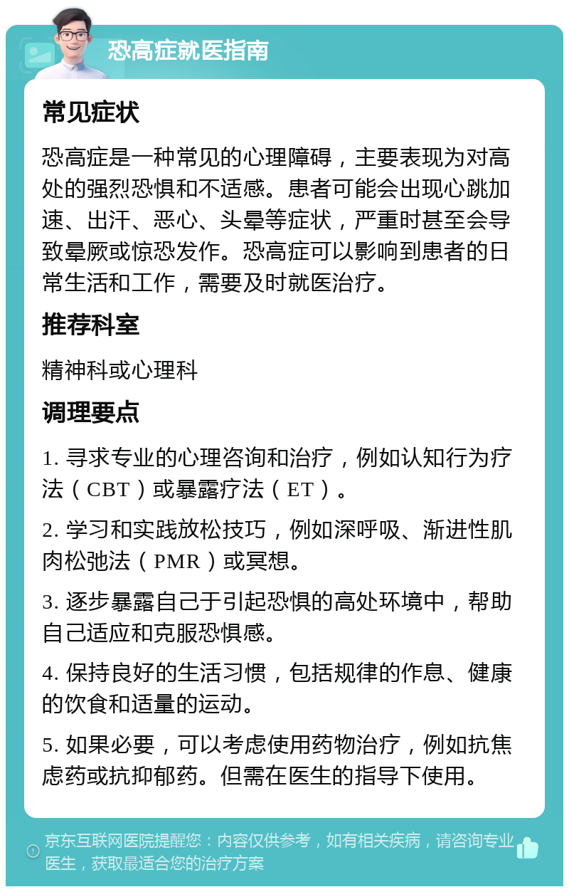 恐高症就医指南 常见症状 恐高症是一种常见的心理障碍，主要表现为对高处的强烈恐惧和不适感。患者可能会出现心跳加速、出汗、恶心、头晕等症状，严重时甚至会导致晕厥或惊恐发作。恐高症可以影响到患者的日常生活和工作，需要及时就医治疗。 推荐科室 精神科或心理科 调理要点 1. 寻求专业的心理咨询和治疗，例如认知行为疗法（CBT）或暴露疗法（ET）。 2. 学习和实践放松技巧，例如深呼吸、渐进性肌肉松弛法（PMR）或冥想。 3. 逐步暴露自己于引起恐惧的高处环境中，帮助自己适应和克服恐惧感。 4. 保持良好的生活习惯，包括规律的作息、健康的饮食和适量的运动。 5. 如果必要，可以考虑使用药物治疗，例如抗焦虑药或抗抑郁药。但需在医生的指导下使用。