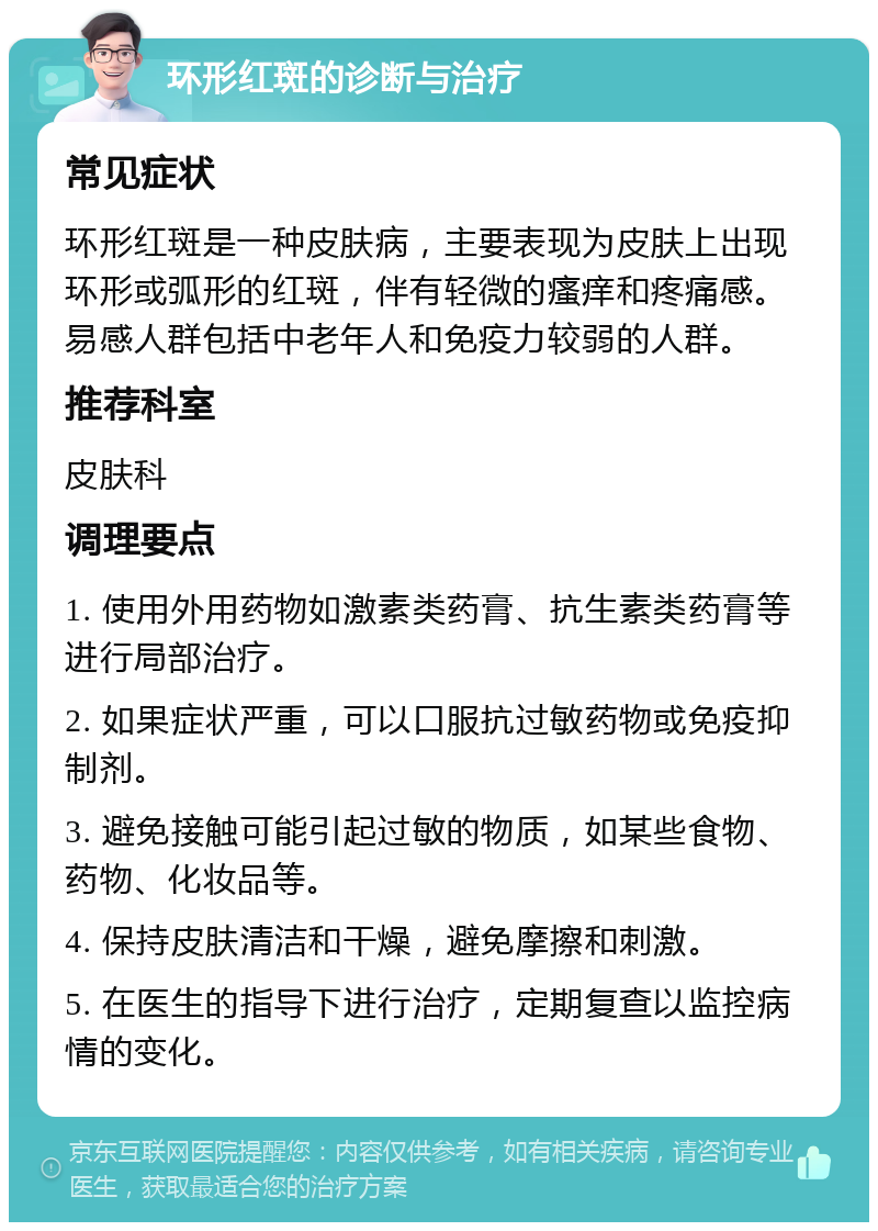 环形红斑的诊断与治疗 常见症状 环形红斑是一种皮肤病，主要表现为皮肤上出现环形或弧形的红斑，伴有轻微的瘙痒和疼痛感。易感人群包括中老年人和免疫力较弱的人群。 推荐科室 皮肤科 调理要点 1. 使用外用药物如激素类药膏、抗生素类药膏等进行局部治疗。 2. 如果症状严重，可以口服抗过敏药物或免疫抑制剂。 3. 避免接触可能引起过敏的物质，如某些食物、药物、化妆品等。 4. 保持皮肤清洁和干燥，避免摩擦和刺激。 5. 在医生的指导下进行治疗，定期复查以监控病情的变化。