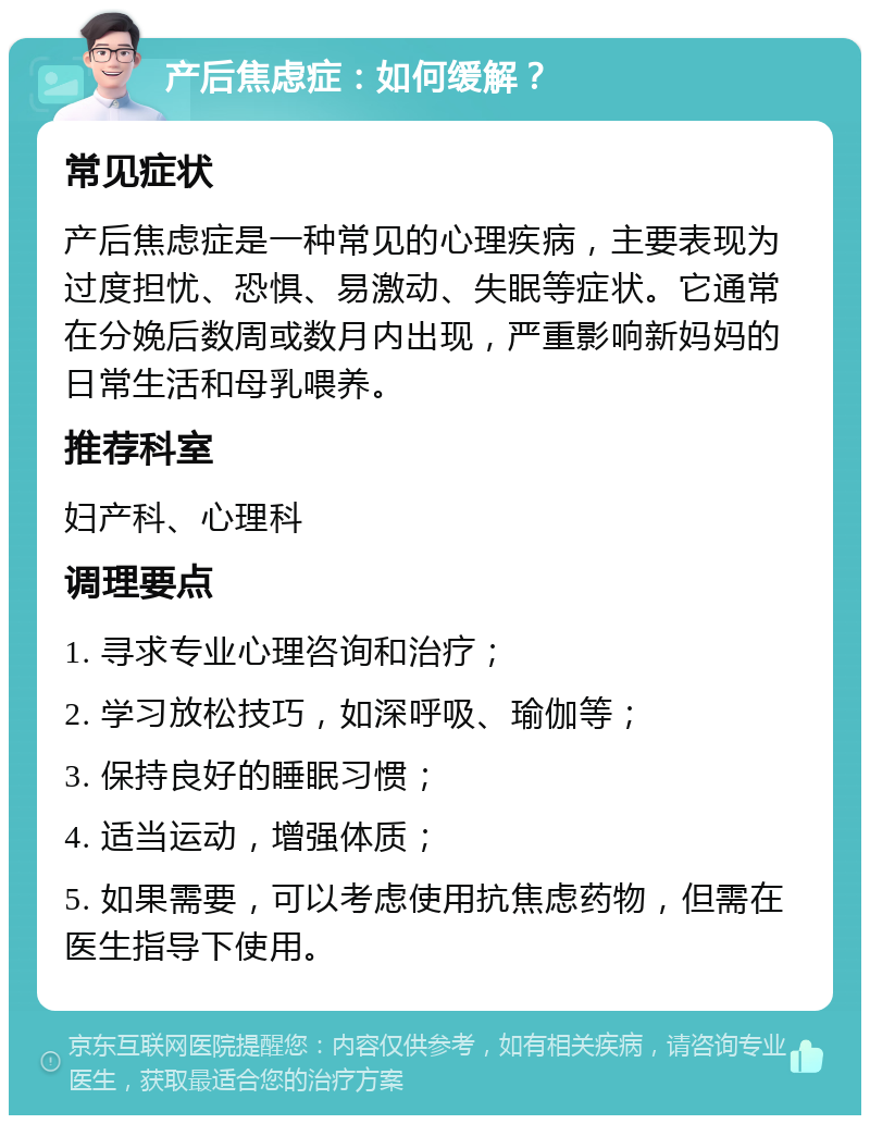 产后焦虑症：如何缓解？ 常见症状 产后焦虑症是一种常见的心理疾病，主要表现为过度担忧、恐惧、易激动、失眠等症状。它通常在分娩后数周或数月内出现，严重影响新妈妈的日常生活和母乳喂养。 推荐科室 妇产科、心理科 调理要点 1. 寻求专业心理咨询和治疗； 2. 学习放松技巧，如深呼吸、瑜伽等； 3. 保持良好的睡眠习惯； 4. 适当运动，增强体质； 5. 如果需要，可以考虑使用抗焦虑药物，但需在医生指导下使用。