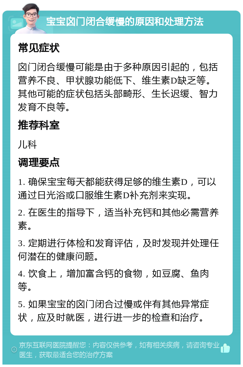 宝宝囟门闭合缓慢的原因和处理方法 常见症状 囟门闭合缓慢可能是由于多种原因引起的，包括营养不良、甲状腺功能低下、维生素D缺乏等。其他可能的症状包括头部畸形、生长迟缓、智力发育不良等。 推荐科室 儿科 调理要点 1. 确保宝宝每天都能获得足够的维生素D，可以通过日光浴或口服维生素D补充剂来实现。 2. 在医生的指导下，适当补充钙和其他必需营养素。 3. 定期进行体检和发育评估，及时发现并处理任何潜在的健康问题。 4. 饮食上，增加富含钙的食物，如豆腐、鱼肉等。 5. 如果宝宝的囟门闭合过慢或伴有其他异常症状，应及时就医，进行进一步的检查和治疗。