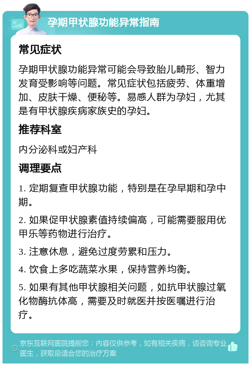 孕期甲状腺功能异常指南 常见症状 孕期甲状腺功能异常可能会导致胎儿畸形、智力发育受影响等问题。常见症状包括疲劳、体重增加、皮肤干燥、便秘等。易感人群为孕妇，尤其是有甲状腺疾病家族史的孕妇。 推荐科室 内分泌科或妇产科 调理要点 1. 定期复查甲状腺功能，特别是在孕早期和孕中期。 2. 如果促甲状腺素值持续偏高，可能需要服用优甲乐等药物进行治疗。 3. 注意休息，避免过度劳累和压力。 4. 饮食上多吃蔬菜水果，保持营养均衡。 5. 如果有其他甲状腺相关问题，如抗甲状腺过氧化物酶抗体高，需要及时就医并按医嘱进行治疗。