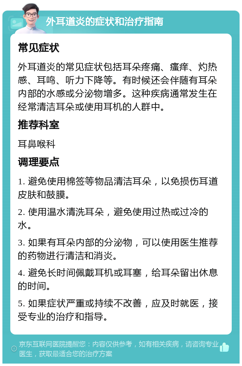 外耳道炎的症状和治疗指南 常见症状 外耳道炎的常见症状包括耳朵疼痛、瘙痒、灼热感、耳鸣、听力下降等。有时候还会伴随有耳朵内部的水感或分泌物增多。这种疾病通常发生在经常清洁耳朵或使用耳机的人群中。 推荐科室 耳鼻喉科 调理要点 1. 避免使用棉签等物品清洁耳朵，以免损伤耳道皮肤和鼓膜。 2. 使用温水清洗耳朵，避免使用过热或过冷的水。 3. 如果有耳朵内部的分泌物，可以使用医生推荐的药物进行清洁和消炎。 4. 避免长时间佩戴耳机或耳塞，给耳朵留出休息的时间。 5. 如果症状严重或持续不改善，应及时就医，接受专业的治疗和指导。