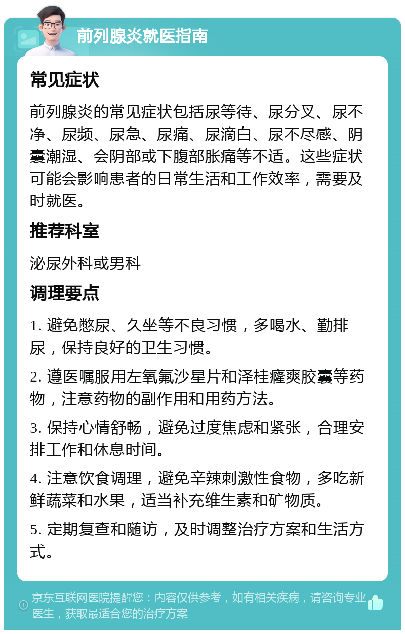 前列腺炎就医指南 常见症状 前列腺炎的常见症状包括尿等待、尿分叉、尿不净、尿频、尿急、尿痛、尿滴白、尿不尽感、阴囊潮湿、会阴部或下腹部胀痛等不适。这些症状可能会影响患者的日常生活和工作效率，需要及时就医。 推荐科室 泌尿外科或男科 调理要点 1. 避免憋尿、久坐等不良习惯，多喝水、勤排尿，保持良好的卫生习惯。 2. 遵医嘱服用左氧氟沙星片和泽桂癃爽胶囊等药物，注意药物的副作用和用药方法。 3. 保持心情舒畅，避免过度焦虑和紧张，合理安排工作和休息时间。 4. 注意饮食调理，避免辛辣刺激性食物，多吃新鲜蔬菜和水果，适当补充维生素和矿物质。 5. 定期复查和随访，及时调整治疗方案和生活方式。