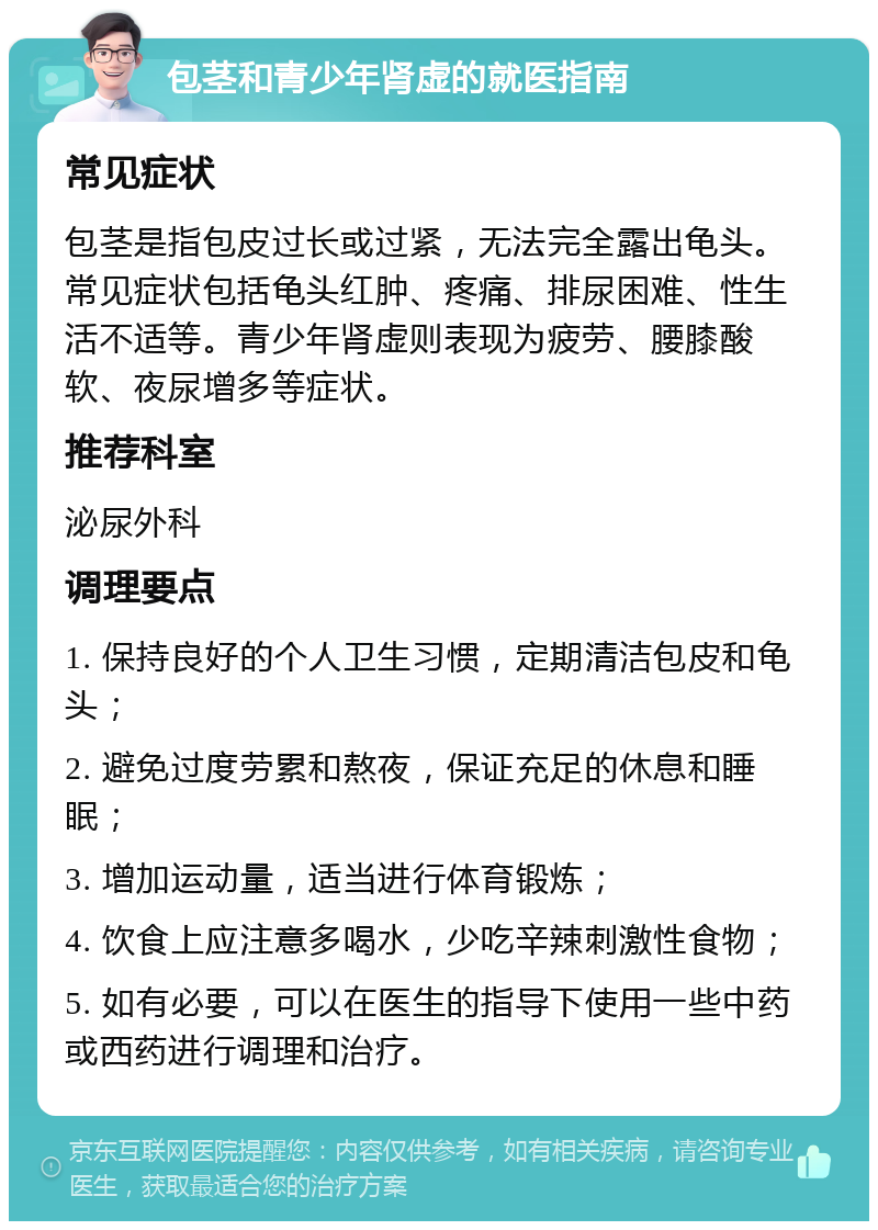 包茎和青少年肾虚的就医指南 常见症状 包茎是指包皮过长或过紧，无法完全露出龟头。常见症状包括龟头红肿、疼痛、排尿困难、性生活不适等。青少年肾虚则表现为疲劳、腰膝酸软、夜尿增多等症状。 推荐科室 泌尿外科 调理要点 1. 保持良好的个人卫生习惯，定期清洁包皮和龟头； 2. 避免过度劳累和熬夜，保证充足的休息和睡眠； 3. 增加运动量，适当进行体育锻炼； 4. 饮食上应注意多喝水，少吃辛辣刺激性食物； 5. 如有必要，可以在医生的指导下使用一些中药或西药进行调理和治疗。