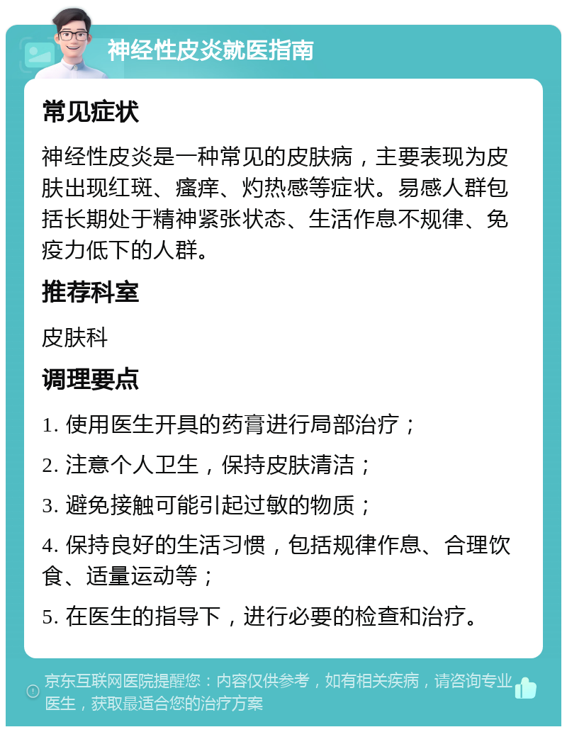 神经性皮炎就医指南 常见症状 神经性皮炎是一种常见的皮肤病，主要表现为皮肤出现红斑、瘙痒、灼热感等症状。易感人群包括长期处于精神紧张状态、生活作息不规律、免疫力低下的人群。 推荐科室 皮肤科 调理要点 1. 使用医生开具的药膏进行局部治疗； 2. 注意个人卫生，保持皮肤清洁； 3. 避免接触可能引起过敏的物质； 4. 保持良好的生活习惯，包括规律作息、合理饮食、适量运动等； 5. 在医生的指导下，进行必要的检查和治疗。