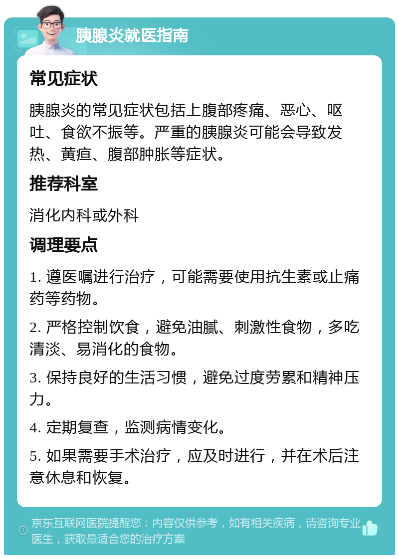 胰腺炎就医指南 常见症状 胰腺炎的常见症状包括上腹部疼痛、恶心、呕吐、食欲不振等。严重的胰腺炎可能会导致发热、黄疸、腹部肿胀等症状。 推荐科室 消化内科或外科 调理要点 1. 遵医嘱进行治疗，可能需要使用抗生素或止痛药等药物。 2. 严格控制饮食，避免油腻、刺激性食物，多吃清淡、易消化的食物。 3. 保持良好的生活习惯，避免过度劳累和精神压力。 4. 定期复查，监测病情变化。 5. 如果需要手术治疗，应及时进行，并在术后注意休息和恢复。