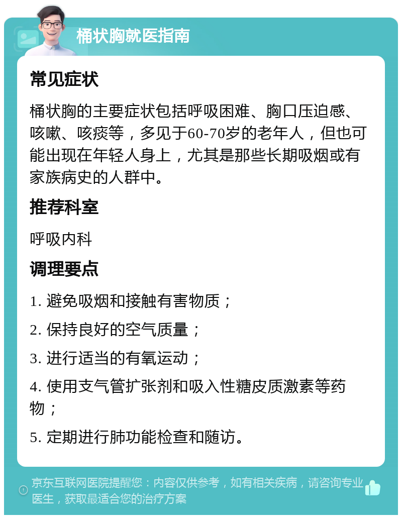 桶状胸就医指南 常见症状 桶状胸的主要症状包括呼吸困难、胸口压迫感、咳嗽、咳痰等，多见于60-70岁的老年人，但也可能出现在年轻人身上，尤其是那些长期吸烟或有家族病史的人群中。 推荐科室 呼吸内科 调理要点 1. 避免吸烟和接触有害物质； 2. 保持良好的空气质量； 3. 进行适当的有氧运动； 4. 使用支气管扩张剂和吸入性糖皮质激素等药物； 5. 定期进行肺功能检查和随访。