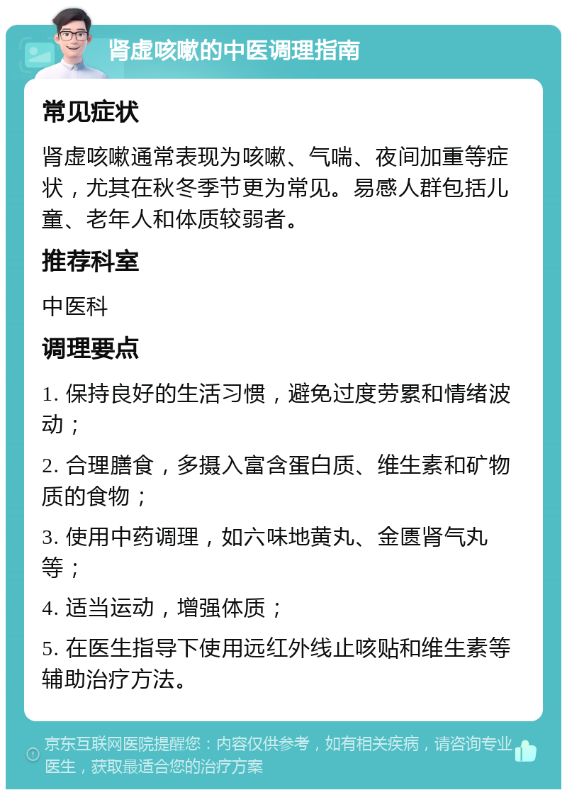 肾虚咳嗽的中医调理指南 常见症状 肾虚咳嗽通常表现为咳嗽、气喘、夜间加重等症状，尤其在秋冬季节更为常见。易感人群包括儿童、老年人和体质较弱者。 推荐科室 中医科 调理要点 1. 保持良好的生活习惯，避免过度劳累和情绪波动； 2. 合理膳食，多摄入富含蛋白质、维生素和矿物质的食物； 3. 使用中药调理，如六味地黄丸、金匮肾气丸等； 4. 适当运动，增强体质； 5. 在医生指导下使用远红外线止咳贴和维生素等辅助治疗方法。