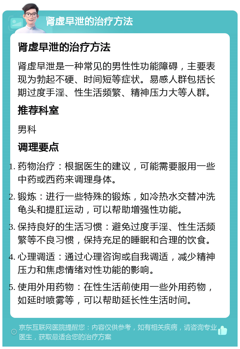 肾虚早泄的治疗方法 肾虚早泄的治疗方法 肾虚早泄是一种常见的男性性功能障碍，主要表现为勃起不硬、时间短等症状。易感人群包括长期过度手淫、性生活频繁、精神压力大等人群。 推荐科室 男科 调理要点 药物治疗：根据医生的建议，可能需要服用一些中药或西药来调理身体。 锻炼：进行一些特殊的锻炼，如冷热水交替冲洗龟头和提肛运动，可以帮助增强性功能。 保持良好的生活习惯：避免过度手淫、性生活频繁等不良习惯，保持充足的睡眠和合理的饮食。 心理调适：通过心理咨询或自我调适，减少精神压力和焦虑情绪对性功能的影响。 使用外用药物：在性生活前使用一些外用药物，如延时喷雾等，可以帮助延长性生活时间。