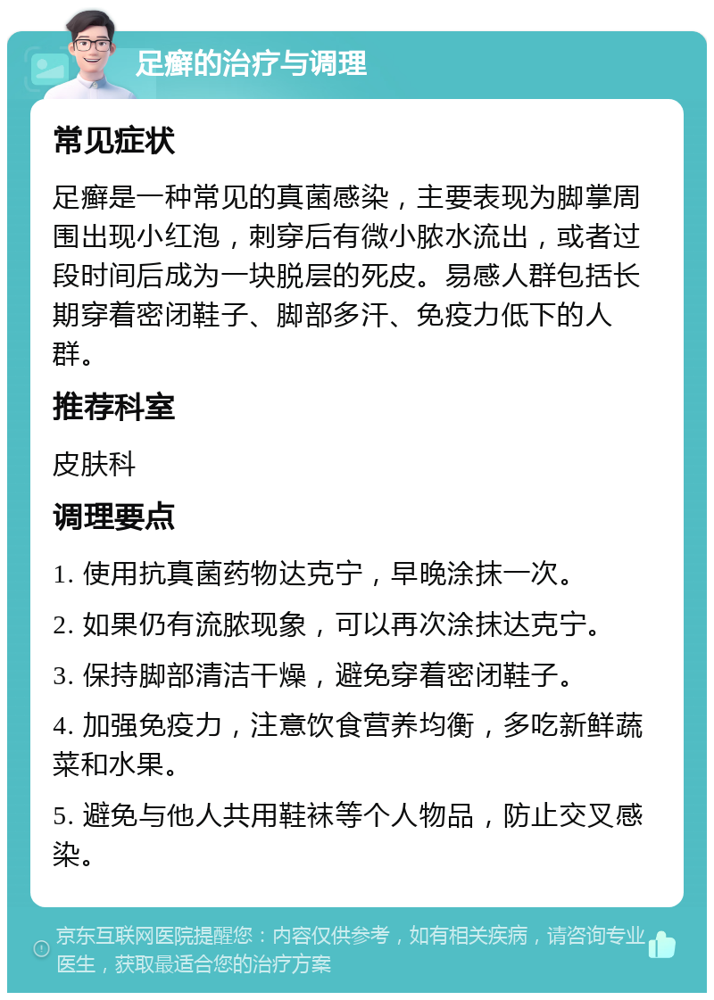 足癣的治疗与调理 常见症状 足癣是一种常见的真菌感染，主要表现为脚掌周围出现小红泡，刺穿后有微小脓水流出，或者过段时间后成为一块脱层的死皮。易感人群包括长期穿着密闭鞋子、脚部多汗、免疫力低下的人群。 推荐科室 皮肤科 调理要点 1. 使用抗真菌药物达克宁，早晚涂抹一次。 2. 如果仍有流脓现象，可以再次涂抹达克宁。 3. 保持脚部清洁干燥，避免穿着密闭鞋子。 4. 加强免疫力，注意饮食营养均衡，多吃新鲜蔬菜和水果。 5. 避免与他人共用鞋袜等个人物品，防止交叉感染。