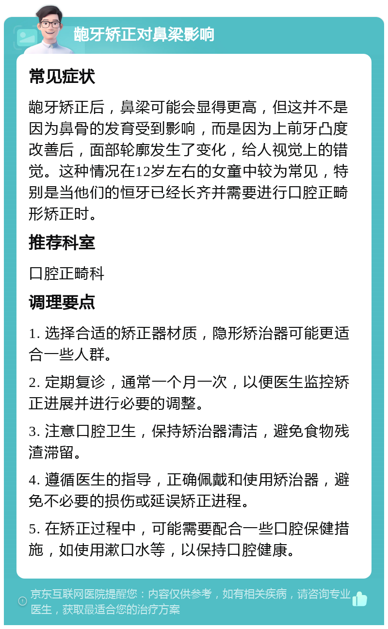 龅牙矫正对鼻梁影响 常见症状 龅牙矫正后，鼻梁可能会显得更高，但这并不是因为鼻骨的发育受到影响，而是因为上前牙凸度改善后，面部轮廓发生了变化，给人视觉上的错觉。这种情况在12岁左右的女童中较为常见，特别是当他们的恒牙已经长齐并需要进行口腔正畸形矫正时。 推荐科室 口腔正畸科 调理要点 1. 选择合适的矫正器材质，隐形矫治器可能更适合一些人群。 2. 定期复诊，通常一个月一次，以便医生监控矫正进展并进行必要的调整。 3. 注意口腔卫生，保持矫治器清洁，避免食物残渣滞留。 4. 遵循医生的指导，正确佩戴和使用矫治器，避免不必要的损伤或延误矫正进程。 5. 在矫正过程中，可能需要配合一些口腔保健措施，如使用漱口水等，以保持口腔健康。