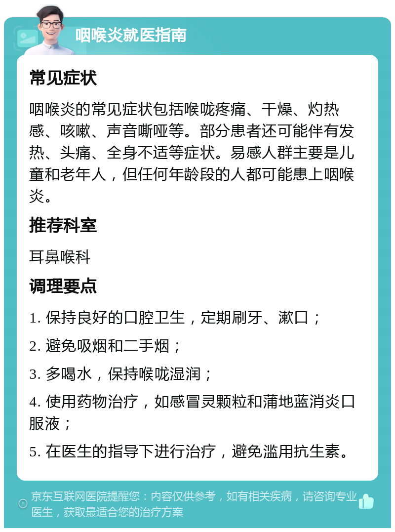 咽喉炎就医指南 常见症状 咽喉炎的常见症状包括喉咙疼痛、干燥、灼热感、咳嗽、声音嘶哑等。部分患者还可能伴有发热、头痛、全身不适等症状。易感人群主要是儿童和老年人，但任何年龄段的人都可能患上咽喉炎。 推荐科室 耳鼻喉科 调理要点 1. 保持良好的口腔卫生，定期刷牙、漱口； 2. 避免吸烟和二手烟； 3. 多喝水，保持喉咙湿润； 4. 使用药物治疗，如感冒灵颗粒和蒲地蓝消炎口服液； 5. 在医生的指导下进行治疗，避免滥用抗生素。