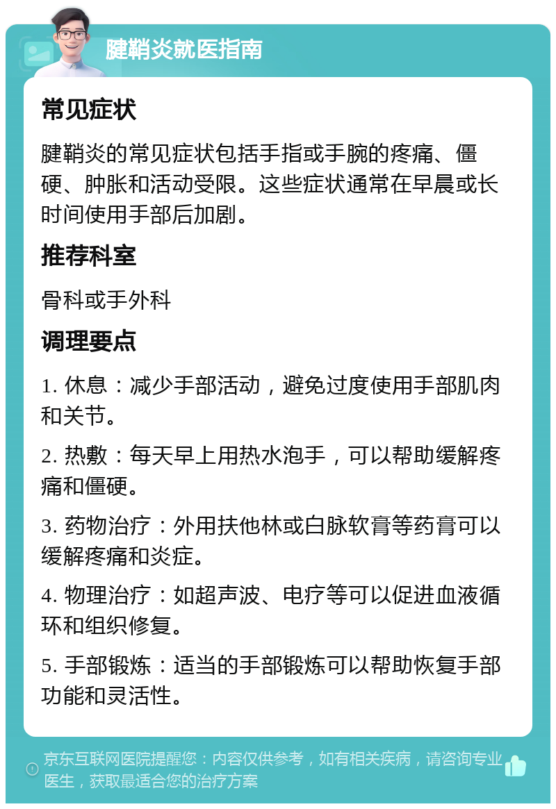 腱鞘炎就医指南 常见症状 腱鞘炎的常见症状包括手指或手腕的疼痛、僵硬、肿胀和活动受限。这些症状通常在早晨或长时间使用手部后加剧。 推荐科室 骨科或手外科 调理要点 1. 休息：减少手部活动，避免过度使用手部肌肉和关节。 2. 热敷：每天早上用热水泡手，可以帮助缓解疼痛和僵硬。 3. 药物治疗：外用扶他林或白脉软膏等药膏可以缓解疼痛和炎症。 4. 物理治疗：如超声波、电疗等可以促进血液循环和组织修复。 5. 手部锻炼：适当的手部锻炼可以帮助恢复手部功能和灵活性。