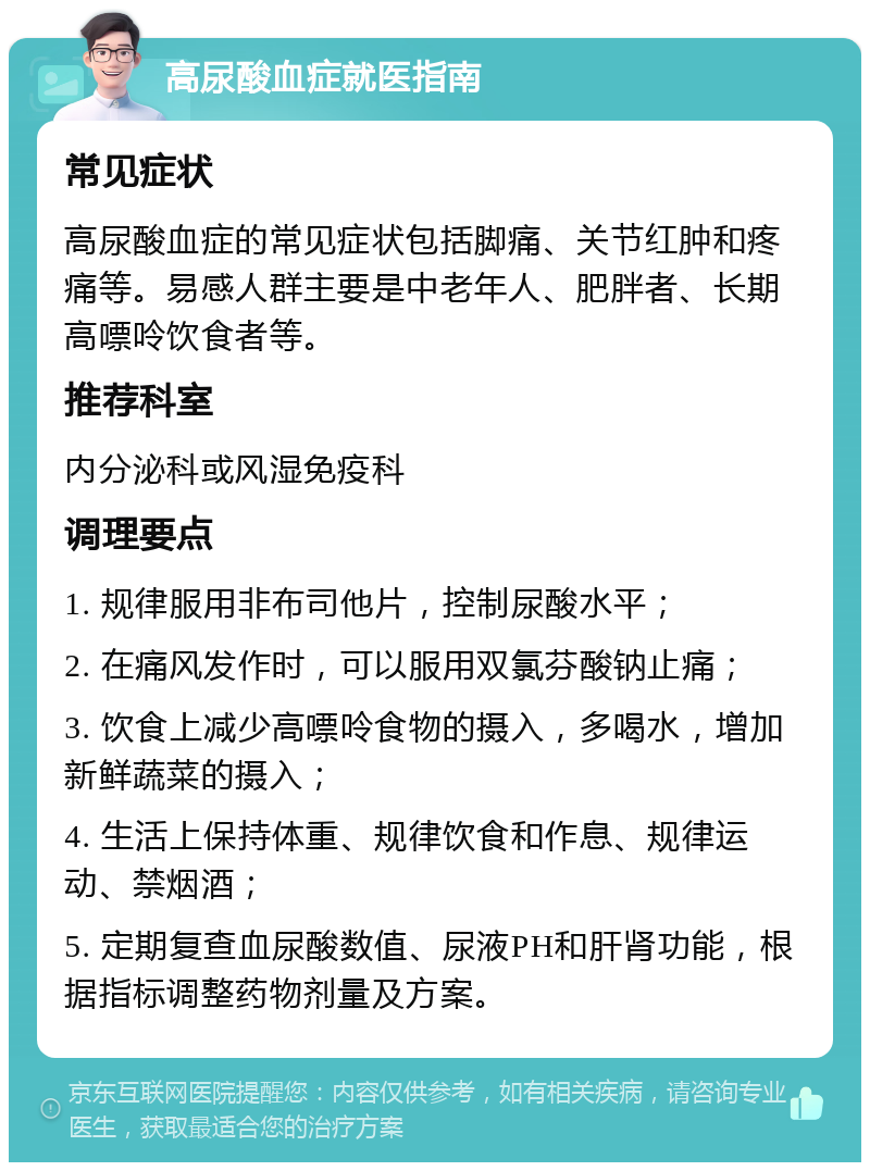 高尿酸血症就医指南 常见症状 高尿酸血症的常见症状包括脚痛、关节红肿和疼痛等。易感人群主要是中老年人、肥胖者、长期高嘌呤饮食者等。 推荐科室 内分泌科或风湿免疫科 调理要点 1. 规律服用非布司他片，控制尿酸水平； 2. 在痛风发作时，可以服用双氯芬酸钠止痛； 3. 饮食上减少高嘌呤食物的摄入，多喝水，增加新鲜蔬菜的摄入； 4. 生活上保持体重、规律饮食和作息、规律运动、禁烟酒； 5. 定期复查血尿酸数值、尿液PH和肝肾功能，根据指标调整药物剂量及方案。