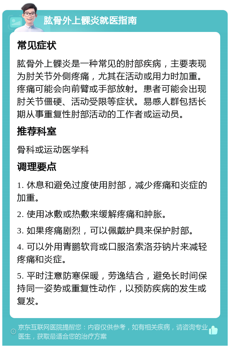 肱骨外上髁炎就医指南 常见症状 肱骨外上髁炎是一种常见的肘部疾病，主要表现为肘关节外侧疼痛，尤其在活动或用力时加重。疼痛可能会向前臂或手部放射。患者可能会出现肘关节僵硬、活动受限等症状。易感人群包括长期从事重复性肘部活动的工作者或运动员。 推荐科室 骨科或运动医学科 调理要点 1. 休息和避免过度使用肘部，减少疼痛和炎症的加重。 2. 使用冰敷或热敷来缓解疼痛和肿胀。 3. 如果疼痛剧烈，可以佩戴护具来保护肘部。 4. 可以外用青鹏软膏或口服洛索洛芬钠片来减轻疼痛和炎症。 5. 平时注意防寒保暖，劳逸结合，避免长时间保持同一姿势或重复性动作，以预防疾病的发生或复发。