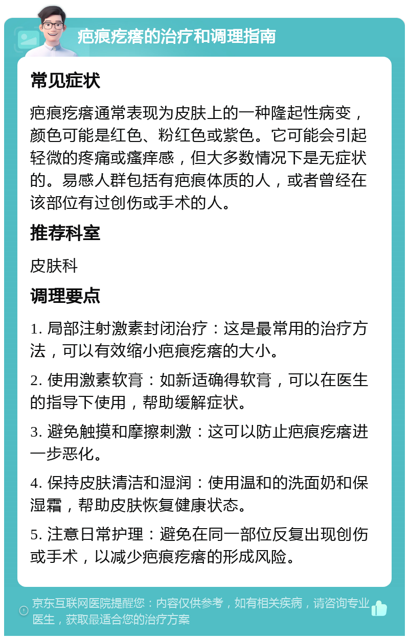 疤痕疙瘩的治疗和调理指南 常见症状 疤痕疙瘩通常表现为皮肤上的一种隆起性病变，颜色可能是红色、粉红色或紫色。它可能会引起轻微的疼痛或瘙痒感，但大多数情况下是无症状的。易感人群包括有疤痕体质的人，或者曾经在该部位有过创伤或手术的人。 推荐科室 皮肤科 调理要点 1. 局部注射激素封闭治疗：这是最常用的治疗方法，可以有效缩小疤痕疙瘩的大小。 2. 使用激素软膏：如新适确得软膏，可以在医生的指导下使用，帮助缓解症状。 3. 避免触摸和摩擦刺激：这可以防止疤痕疙瘩进一步恶化。 4. 保持皮肤清洁和湿润：使用温和的洗面奶和保湿霜，帮助皮肤恢复健康状态。 5. 注意日常护理：避免在同一部位反复出现创伤或手术，以减少疤痕疙瘩的形成风险。