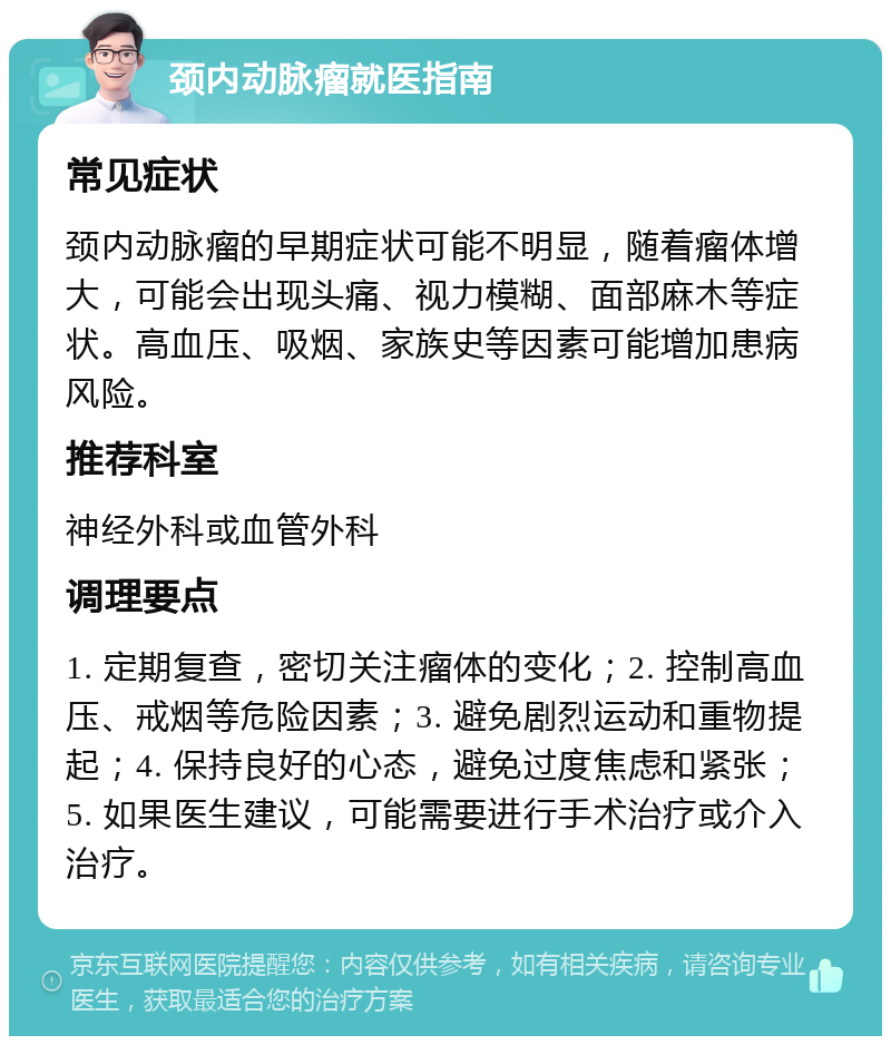 颈内动脉瘤就医指南 常见症状 颈内动脉瘤的早期症状可能不明显，随着瘤体增大，可能会出现头痛、视力模糊、面部麻木等症状。高血压、吸烟、家族史等因素可能增加患病风险。 推荐科室 神经外科或血管外科 调理要点 1. 定期复查，密切关注瘤体的变化；2. 控制高血压、戒烟等危险因素；3. 避免剧烈运动和重物提起；4. 保持良好的心态，避免过度焦虑和紧张；5. 如果医生建议，可能需要进行手术治疗或介入治疗。