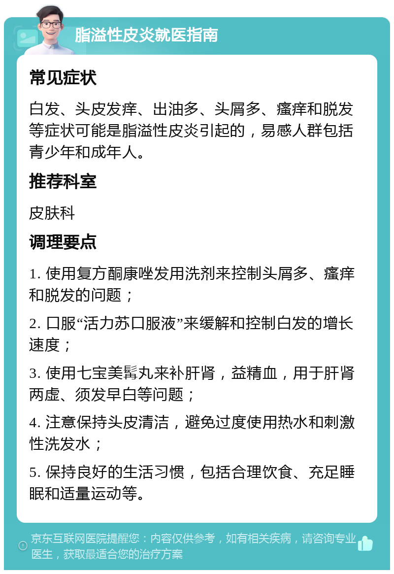 脂溢性皮炎就医指南 常见症状 白发、头皮发痒、出油多、头屑多、瘙痒和脱发等症状可能是脂溢性皮炎引起的，易感人群包括青少年和成年人。 推荐科室 皮肤科 调理要点 1. 使用复方酮康唑发用洗剂来控制头屑多、瘙痒和脱发的问题； 2. 口服“活力苏口服液”来缓解和控制白发的增长速度； 3. 使用七宝美髯丸来补肝肾，益精血，用于肝肾两虚、须发早白等问题； 4. 注意保持头皮清洁，避免过度使用热水和刺激性洗发水； 5. 保持良好的生活习惯，包括合理饮食、充足睡眠和适量运动等。