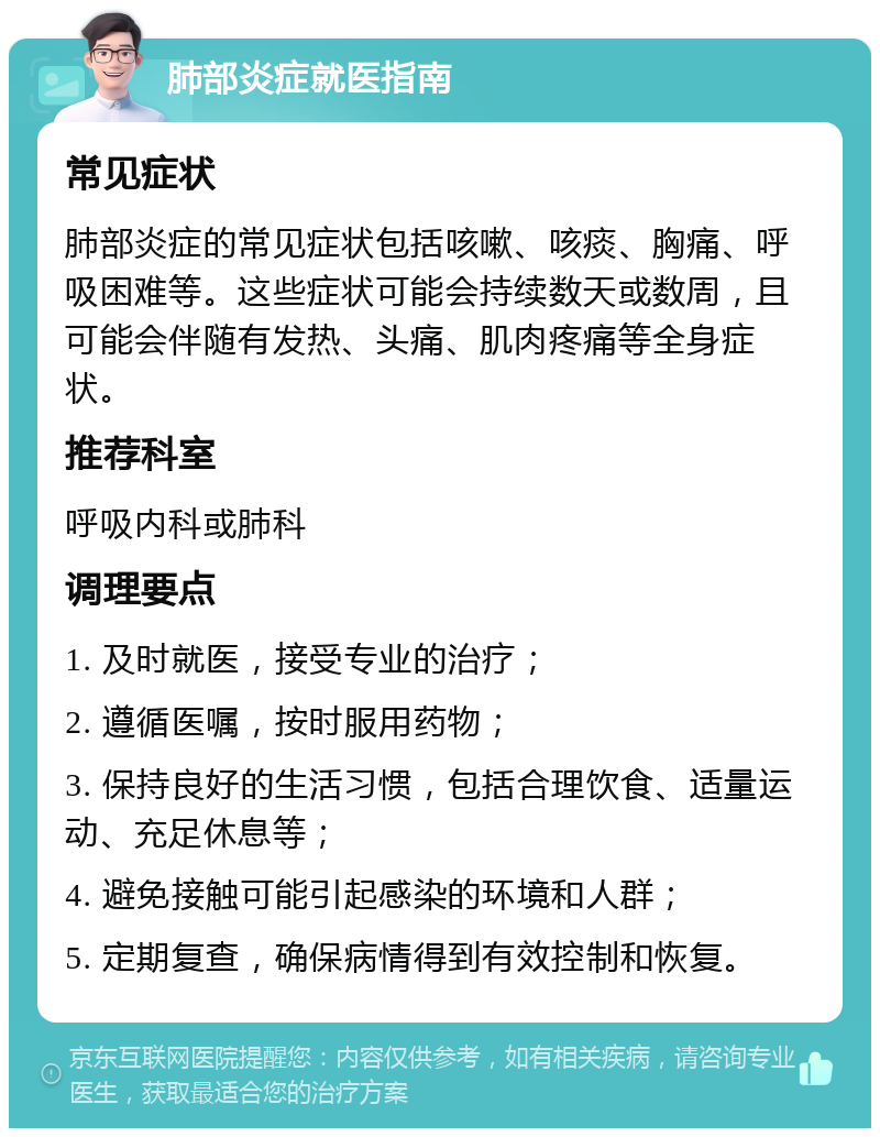 肺部炎症就医指南 常见症状 肺部炎症的常见症状包括咳嗽、咳痰、胸痛、呼吸困难等。这些症状可能会持续数天或数周，且可能会伴随有发热、头痛、肌肉疼痛等全身症状。 推荐科室 呼吸内科或肺科 调理要点 1. 及时就医，接受专业的治疗； 2. 遵循医嘱，按时服用药物； 3. 保持良好的生活习惯，包括合理饮食、适量运动、充足休息等； 4. 避免接触可能引起感染的环境和人群； 5. 定期复查，确保病情得到有效控制和恢复。