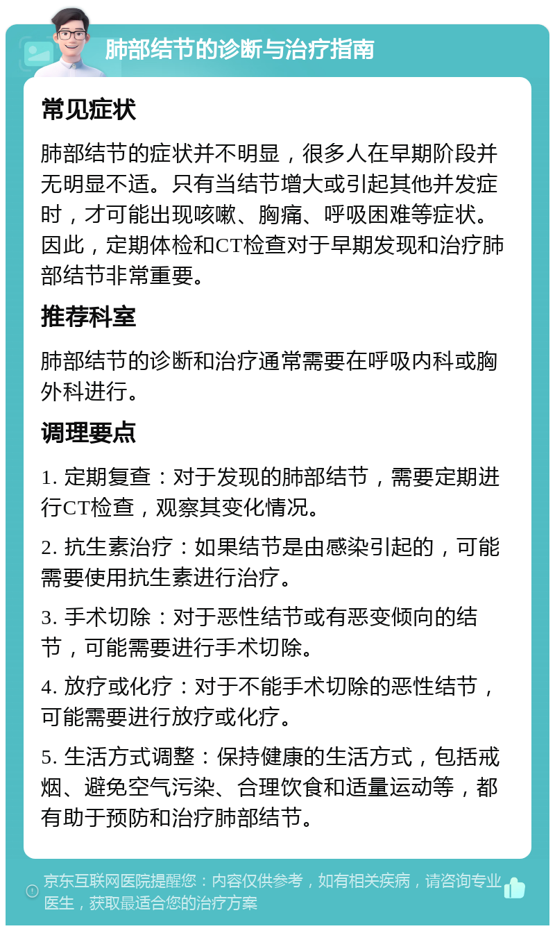 肺部结节的诊断与治疗指南 常见症状 肺部结节的症状并不明显，很多人在早期阶段并无明显不适。只有当结节增大或引起其他并发症时，才可能出现咳嗽、胸痛、呼吸困难等症状。因此，定期体检和CT检查对于早期发现和治疗肺部结节非常重要。 推荐科室 肺部结节的诊断和治疗通常需要在呼吸内科或胸外科进行。 调理要点 1. 定期复查：对于发现的肺部结节，需要定期进行CT检查，观察其变化情况。 2. 抗生素治疗：如果结节是由感染引起的，可能需要使用抗生素进行治疗。 3. 手术切除：对于恶性结节或有恶变倾向的结节，可能需要进行手术切除。 4. 放疗或化疗：对于不能手术切除的恶性结节，可能需要进行放疗或化疗。 5. 生活方式调整：保持健康的生活方式，包括戒烟、避免空气污染、合理饮食和适量运动等，都有助于预防和治疗肺部结节。