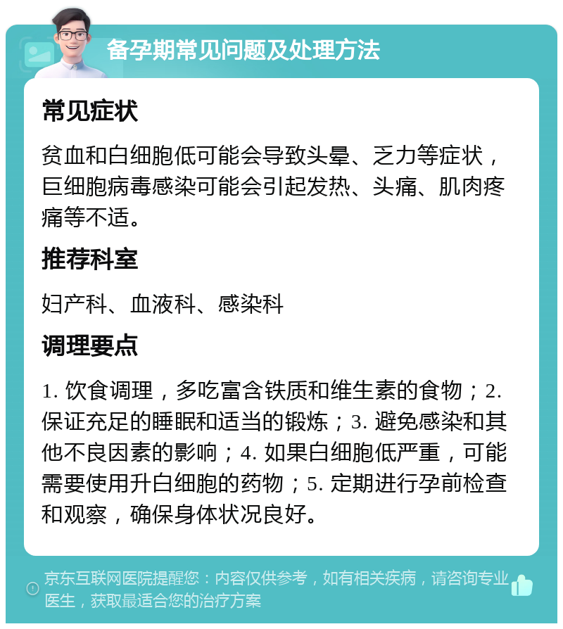 备孕期常见问题及处理方法 常见症状 贫血和白细胞低可能会导致头晕、乏力等症状，巨细胞病毒感染可能会引起发热、头痛、肌肉疼痛等不适。 推荐科室 妇产科、血液科、感染科 调理要点 1. 饮食调理，多吃富含铁质和维生素的食物；2. 保证充足的睡眠和适当的锻炼；3. 避免感染和其他不良因素的影响；4. 如果白细胞低严重，可能需要使用升白细胞的药物；5. 定期进行孕前检查和观察，确保身体状况良好。