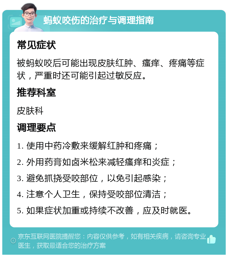 蚂蚁咬伤的治疗与调理指南 常见症状 被蚂蚁咬后可能出现皮肤红肿、瘙痒、疼痛等症状，严重时还可能引起过敏反应。 推荐科室 皮肤科 调理要点 1. 使用中药冷敷来缓解红肿和疼痛； 2. 外用药膏如卤米松来减轻瘙痒和炎症； 3. 避免抓挠受咬部位，以免引起感染； 4. 注意个人卫生，保持受咬部位清洁； 5. 如果症状加重或持续不改善，应及时就医。