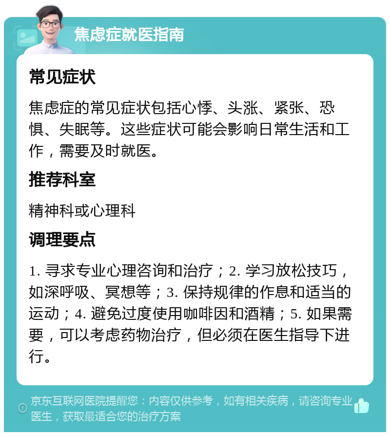 焦虑症就医指南 常见症状 焦虑症的常见症状包括心悸、头涨、紧张、恐惧、失眠等。这些症状可能会影响日常生活和工作，需要及时就医。 推荐科室 精神科或心理科 调理要点 1. 寻求专业心理咨询和治疗；2. 学习放松技巧，如深呼吸、冥想等；3. 保持规律的作息和适当的运动；4. 避免过度使用咖啡因和酒精；5. 如果需要，可以考虑药物治疗，但必须在医生指导下进行。