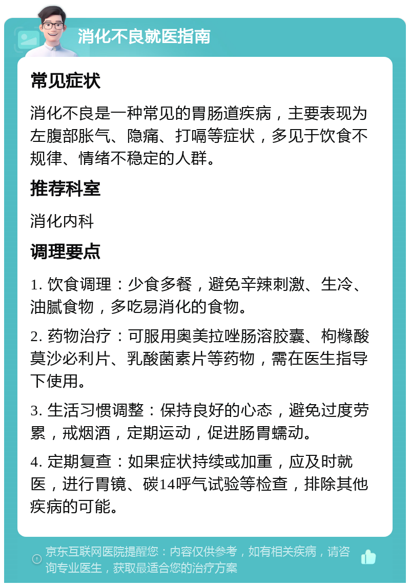 消化不良就医指南 常见症状 消化不良是一种常见的胃肠道疾病，主要表现为左腹部胀气、隐痛、打嗝等症状，多见于饮食不规律、情绪不稳定的人群。 推荐科室 消化内科 调理要点 1. 饮食调理：少食多餐，避免辛辣刺激、生冷、油腻食物，多吃易消化的食物。 2. 药物治疗：可服用奥美拉唑肠溶胶囊、枸橼酸莫沙必利片、乳酸菌素片等药物，需在医生指导下使用。 3. 生活习惯调整：保持良好的心态，避免过度劳累，戒烟酒，定期运动，促进肠胃蠕动。 4. 定期复查：如果症状持续或加重，应及时就医，进行胃镜、碳14呼气试验等检查，排除其他疾病的可能。