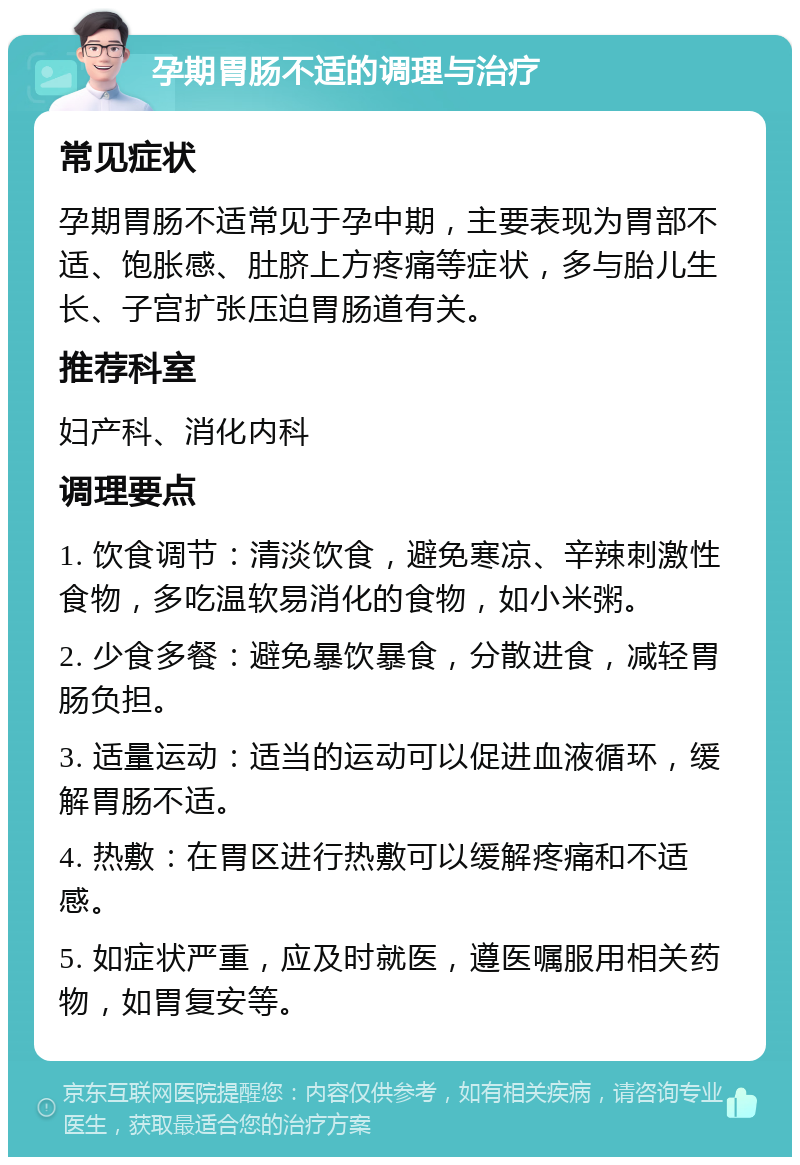 孕期胃肠不适的调理与治疗 常见症状 孕期胃肠不适常见于孕中期，主要表现为胃部不适、饱胀感、肚脐上方疼痛等症状，多与胎儿生长、子宫扩张压迫胃肠道有关。 推荐科室 妇产科、消化内科 调理要点 1. 饮食调节：清淡饮食，避免寒凉、辛辣刺激性食物，多吃温软易消化的食物，如小米粥。 2. 少食多餐：避免暴饮暴食，分散进食，减轻胃肠负担。 3. 适量运动：适当的运动可以促进血液循环，缓解胃肠不适。 4. 热敷：在胃区进行热敷可以缓解疼痛和不适感。 5. 如症状严重，应及时就医，遵医嘱服用相关药物，如胃复安等。