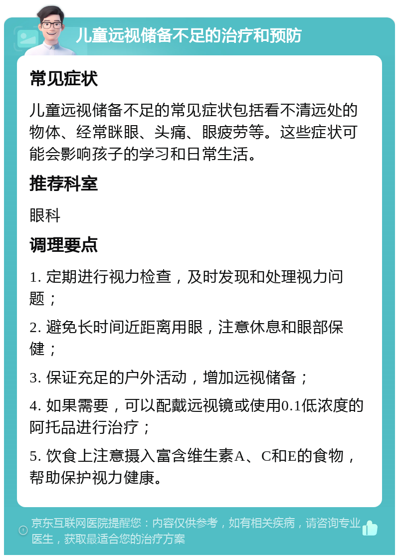 儿童远视储备不足的治疗和预防 常见症状 儿童远视储备不足的常见症状包括看不清远处的物体、经常眯眼、头痛、眼疲劳等。这些症状可能会影响孩子的学习和日常生活。 推荐科室 眼科 调理要点 1. 定期进行视力检查，及时发现和处理视力问题； 2. 避免长时间近距离用眼，注意休息和眼部保健； 3. 保证充足的户外活动，增加远视储备； 4. 如果需要，可以配戴远视镜或使用0.1低浓度的阿托品进行治疗； 5. 饮食上注意摄入富含维生素A、C和E的食物，帮助保护视力健康。