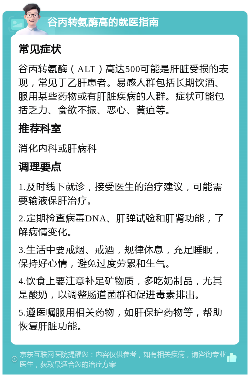 谷丙转氨酶高的就医指南 常见症状 谷丙转氨酶（ALT）高达500可能是肝脏受损的表现，常见于乙肝患者。易感人群包括长期饮酒、服用某些药物或有肝脏疾病的人群。症状可能包括乏力、食欲不振、恶心、黄疸等。 推荐科室 消化内科或肝病科 调理要点 1.及时线下就诊，接受医生的治疗建议，可能需要输液保肝治疗。 2.定期检查病毒DNA、肝弹试验和肝肾功能，了解病情变化。 3.生活中要戒烟、戒酒，规律休息，充足睡眠，保持好心情，避免过度劳累和生气。 4.饮食上要注意补足矿物质，多吃奶制品，尤其是酸奶，以调整肠道菌群和促进毒素排出。 5.遵医嘱服用相关药物，如肝保护药物等，帮助恢复肝脏功能。