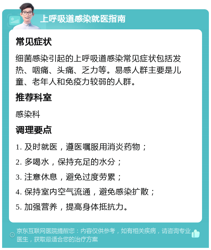 上呼吸道感染就医指南 常见症状 细菌感染引起的上呼吸道感染常见症状包括发热、咽痛、头痛、乏力等。易感人群主要是儿童、老年人和免疫力较弱的人群。 推荐科室 感染科 调理要点 1. 及时就医，遵医嘱服用消炎药物； 2. 多喝水，保持充足的水分； 3. 注意休息，避免过度劳累； 4. 保持室内空气流通，避免感染扩散； 5. 加强营养，提高身体抵抗力。