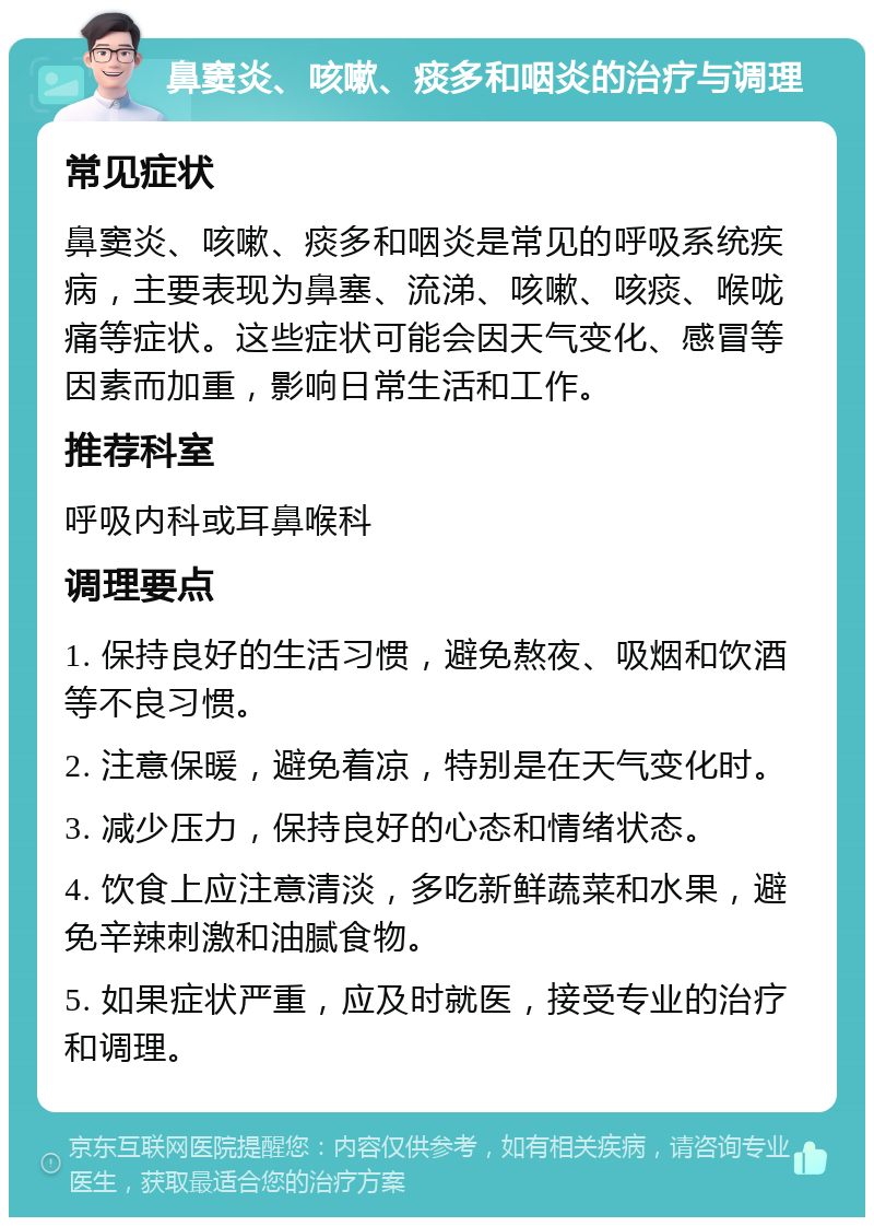 鼻窦炎、咳嗽、痰多和咽炎的治疗与调理 常见症状 鼻窦炎、咳嗽、痰多和咽炎是常见的呼吸系统疾病，主要表现为鼻塞、流涕、咳嗽、咳痰、喉咙痛等症状。这些症状可能会因天气变化、感冒等因素而加重，影响日常生活和工作。 推荐科室 呼吸内科或耳鼻喉科 调理要点 1. 保持良好的生活习惯，避免熬夜、吸烟和饮酒等不良习惯。 2. 注意保暖，避免着凉，特别是在天气变化时。 3. 减少压力，保持良好的心态和情绪状态。 4. 饮食上应注意清淡，多吃新鲜蔬菜和水果，避免辛辣刺激和油腻食物。 5. 如果症状严重，应及时就医，接受专业的治疗和调理。