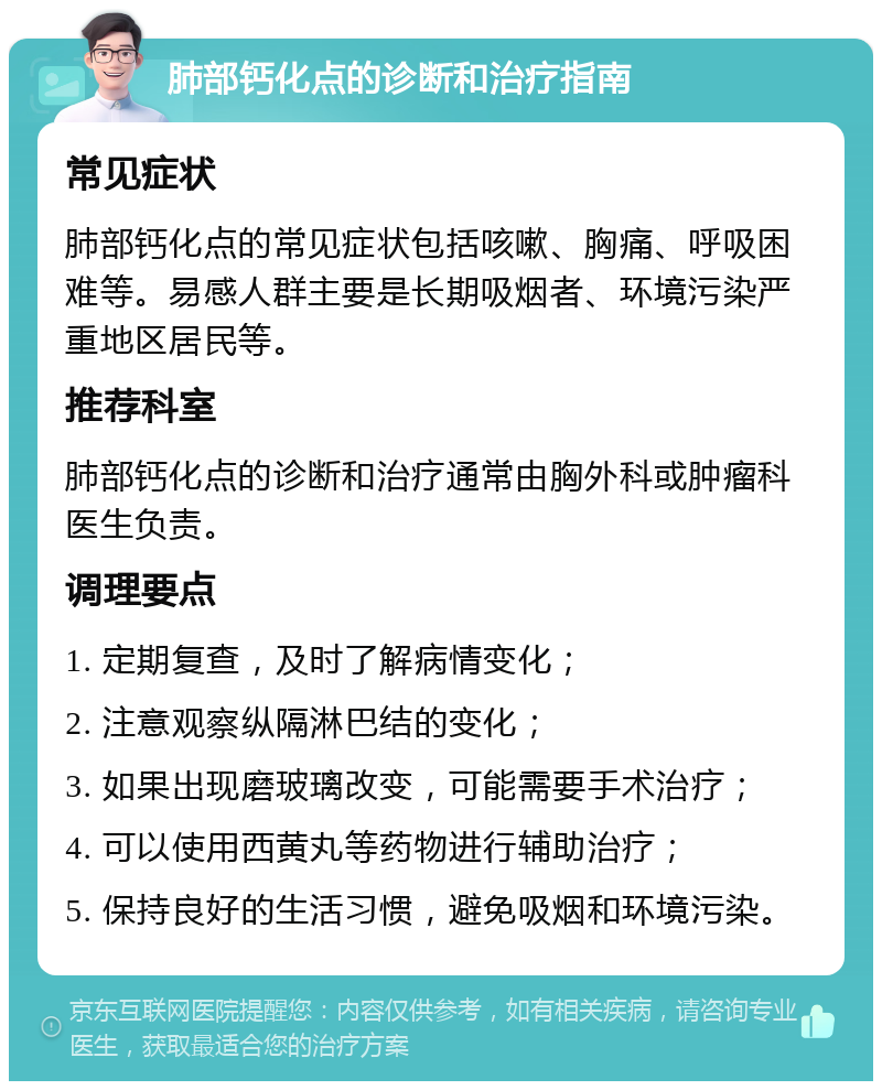 肺部钙化点的诊断和治疗指南 常见症状 肺部钙化点的常见症状包括咳嗽、胸痛、呼吸困难等。易感人群主要是长期吸烟者、环境污染严重地区居民等。 推荐科室 肺部钙化点的诊断和治疗通常由胸外科或肿瘤科医生负责。 调理要点 1. 定期复查，及时了解病情变化； 2. 注意观察纵隔淋巴结的变化； 3. 如果出现磨玻璃改变，可能需要手术治疗； 4. 可以使用西黄丸等药物进行辅助治疗； 5. 保持良好的生活习惯，避免吸烟和环境污染。