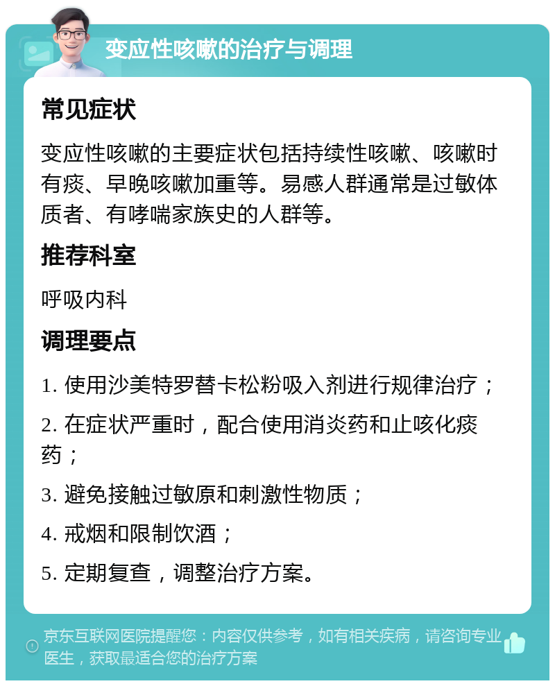 变应性咳嗽的治疗与调理 常见症状 变应性咳嗽的主要症状包括持续性咳嗽、咳嗽时有痰、早晚咳嗽加重等。易感人群通常是过敏体质者、有哮喘家族史的人群等。 推荐科室 呼吸内科 调理要点 1. 使用沙美特罗替卡松粉吸入剂进行规律治疗； 2. 在症状严重时，配合使用消炎药和止咳化痰药； 3. 避免接触过敏原和刺激性物质； 4. 戒烟和限制饮酒； 5. 定期复查，调整治疗方案。