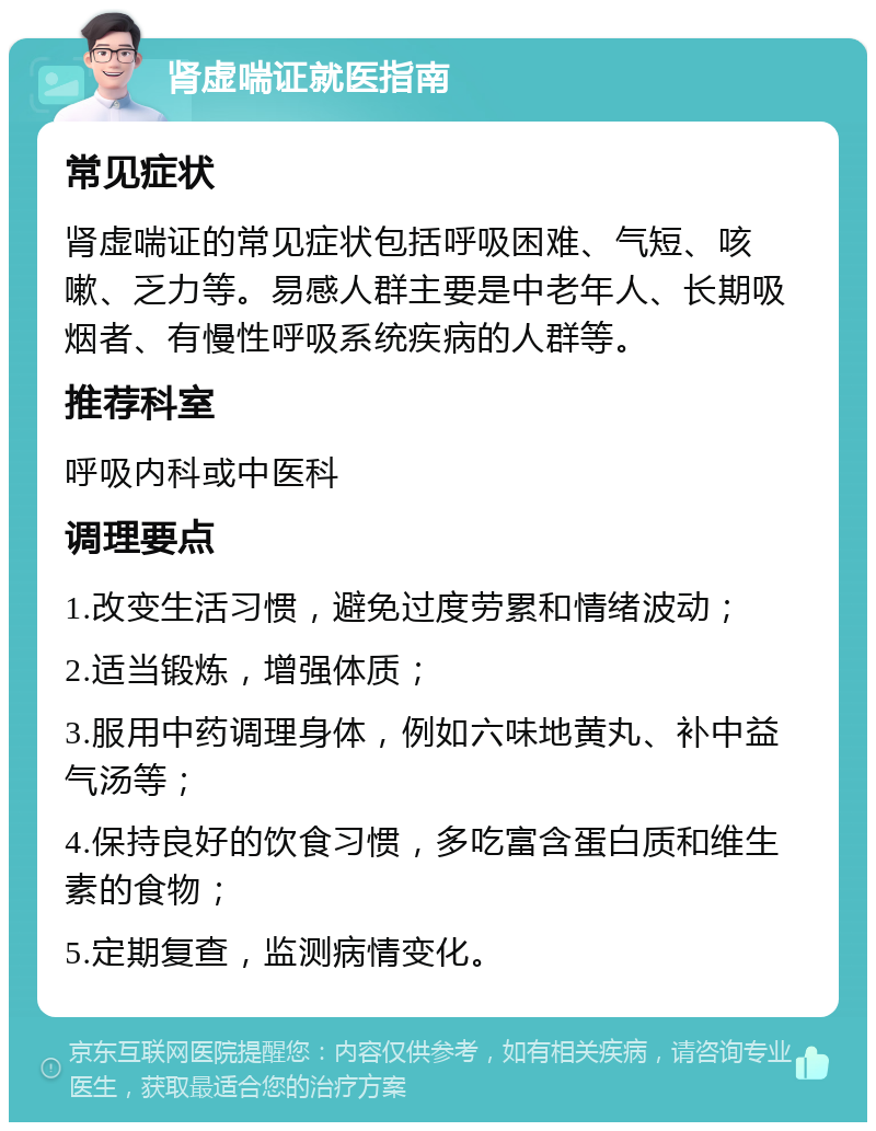 肾虚喘证就医指南 常见症状 肾虚喘证的常见症状包括呼吸困难、气短、咳嗽、乏力等。易感人群主要是中老年人、长期吸烟者、有慢性呼吸系统疾病的人群等。 推荐科室 呼吸内科或中医科 调理要点 1.改变生活习惯，避免过度劳累和情绪波动； 2.适当锻炼，增强体质； 3.服用中药调理身体，例如六味地黄丸、补中益气汤等； 4.保持良好的饮食习惯，多吃富含蛋白质和维生素的食物； 5.定期复查，监测病情变化。