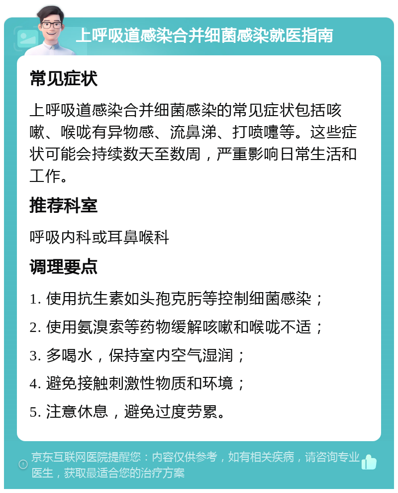 上呼吸道感染合并细菌感染就医指南 常见症状 上呼吸道感染合并细菌感染的常见症状包括咳嗽、喉咙有异物感、流鼻涕、打喷嚏等。这些症状可能会持续数天至数周，严重影响日常生活和工作。 推荐科室 呼吸内科或耳鼻喉科 调理要点 1. 使用抗生素如头孢克肟等控制细菌感染； 2. 使用氨溴索等药物缓解咳嗽和喉咙不适； 3. 多喝水，保持室内空气湿润； 4. 避免接触刺激性物质和环境； 5. 注意休息，避免过度劳累。