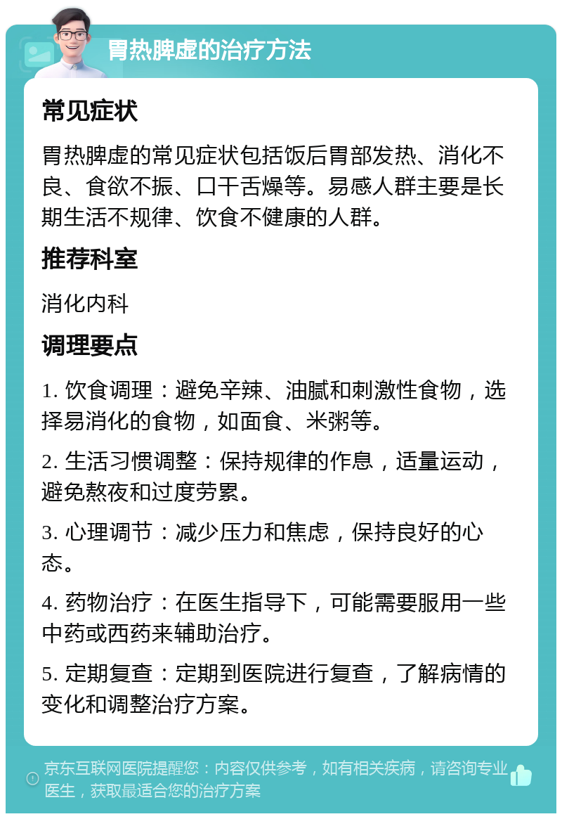 胃热脾虚的治疗方法 常见症状 胃热脾虚的常见症状包括饭后胃部发热、消化不良、食欲不振、口干舌燥等。易感人群主要是长期生活不规律、饮食不健康的人群。 推荐科室 消化内科 调理要点 1. 饮食调理：避免辛辣、油腻和刺激性食物，选择易消化的食物，如面食、米粥等。 2. 生活习惯调整：保持规律的作息，适量运动，避免熬夜和过度劳累。 3. 心理调节：减少压力和焦虑，保持良好的心态。 4. 药物治疗：在医生指导下，可能需要服用一些中药或西药来辅助治疗。 5. 定期复查：定期到医院进行复查，了解病情的变化和调整治疗方案。