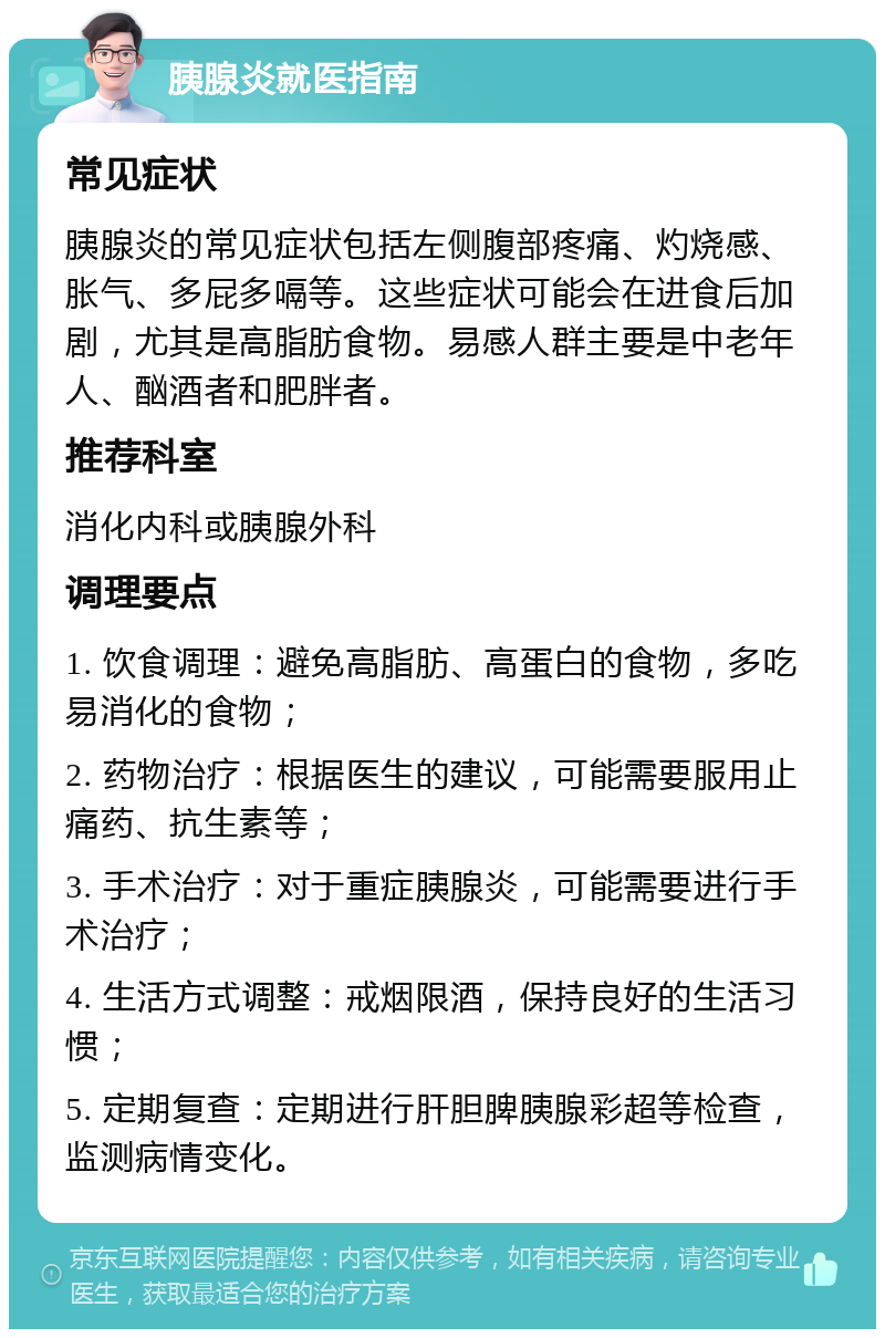 胰腺炎就医指南 常见症状 胰腺炎的常见症状包括左侧腹部疼痛、灼烧感、胀气、多屁多嗝等。这些症状可能会在进食后加剧，尤其是高脂肪食物。易感人群主要是中老年人、酗酒者和肥胖者。 推荐科室 消化内科或胰腺外科 调理要点 1. 饮食调理：避免高脂肪、高蛋白的食物，多吃易消化的食物； 2. 药物治疗：根据医生的建议，可能需要服用止痛药、抗生素等； 3. 手术治疗：对于重症胰腺炎，可能需要进行手术治疗； 4. 生活方式调整：戒烟限酒，保持良好的生活习惯； 5. 定期复查：定期进行肝胆脾胰腺彩超等检查，监测病情变化。