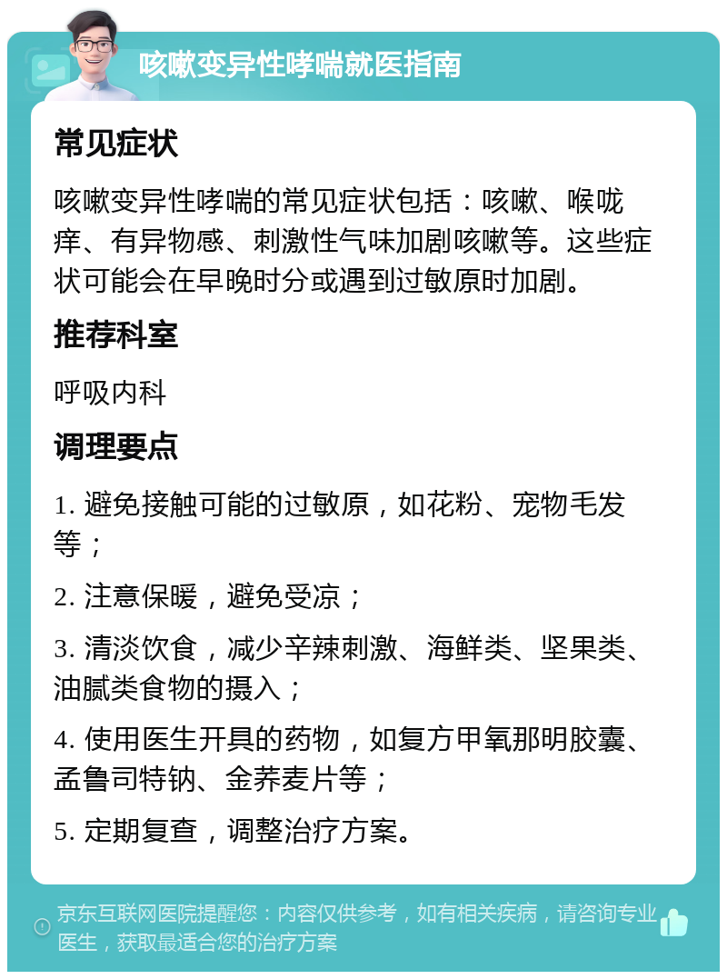 咳嗽变异性哮喘就医指南 常见症状 咳嗽变异性哮喘的常见症状包括：咳嗽、喉咙痒、有异物感、刺激性气味加剧咳嗽等。这些症状可能会在早晚时分或遇到过敏原时加剧。 推荐科室 呼吸内科 调理要点 1. 避免接触可能的过敏原，如花粉、宠物毛发等； 2. 注意保暖，避免受凉； 3. 清淡饮食，减少辛辣刺激、海鲜类、坚果类、油腻类食物的摄入； 4. 使用医生开具的药物，如复方甲氧那明胶囊、孟鲁司特钠、金荞麦片等； 5. 定期复查，调整治疗方案。