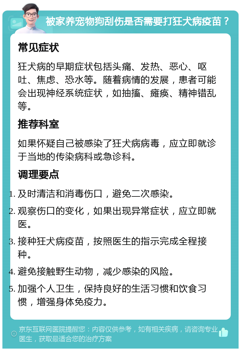 被家养宠物狗刮伤是否需要打狂犬病疫苗？ 常见症状 狂犬病的早期症状包括头痛、发热、恶心、呕吐、焦虑、恐水等。随着病情的发展，患者可能会出现神经系统症状，如抽搐、瘫痪、精神错乱等。 推荐科室 如果怀疑自己被感染了狂犬病病毒，应立即就诊于当地的传染病科或急诊科。 调理要点 及时清洁和消毒伤口，避免二次感染。 观察伤口的变化，如果出现异常症状，应立即就医。 接种狂犬病疫苗，按照医生的指示完成全程接种。 避免接触野生动物，减少感染的风险。 加强个人卫生，保持良好的生活习惯和饮食习惯，增强身体免疫力。