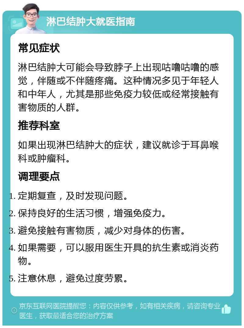 淋巴结肿大就医指南 常见症状 淋巴结肿大可能会导致脖子上出现咕噜咕噜的感觉，伴随或不伴随疼痛。这种情况多见于年轻人和中年人，尤其是那些免疫力较低或经常接触有害物质的人群。 推荐科室 如果出现淋巴结肿大的症状，建议就诊于耳鼻喉科或肿瘤科。 调理要点 定期复查，及时发现问题。 保持良好的生活习惯，增强免疫力。 避免接触有害物质，减少对身体的伤害。 如果需要，可以服用医生开具的抗生素或消炎药物。 注意休息，避免过度劳累。