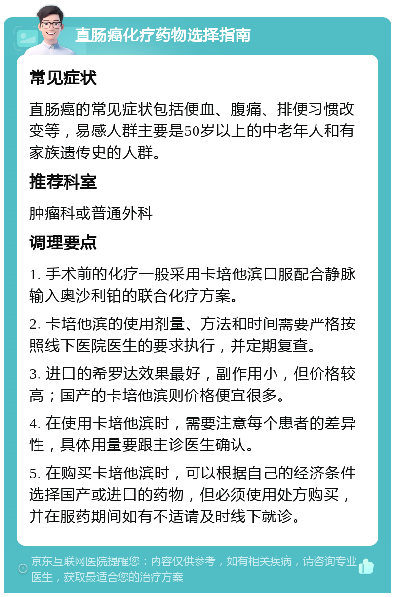 直肠癌化疗药物选择指南 常见症状 直肠癌的常见症状包括便血、腹痛、排便习惯改变等，易感人群主要是50岁以上的中老年人和有家族遗传史的人群。 推荐科室 肿瘤科或普通外科 调理要点 1. 手术前的化疗一般采用卡培他滨口服配合静脉输入奥沙利铂的联合化疗方案。 2. 卡培他滨的使用剂量、方法和时间需要严格按照线下医院医生的要求执行，并定期复查。 3. 进口的希罗达效果最好，副作用小，但价格较高；国产的卡培他滨则价格便宜很多。 4. 在使用卡培他滨时，需要注意每个患者的差异性，具体用量要跟主诊医生确认。 5. 在购买卡培他滨时，可以根据自己的经济条件选择国产或进口的药物，但必须使用处方购买，并在服药期间如有不适请及时线下就诊。