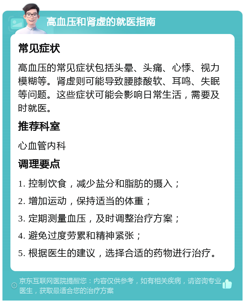 高血压和肾虚的就医指南 常见症状 高血压的常见症状包括头晕、头痛、心悸、视力模糊等。肾虚则可能导致腰膝酸软、耳鸣、失眠等问题。这些症状可能会影响日常生活，需要及时就医。 推荐科室 心血管内科 调理要点 1. 控制饮食，减少盐分和脂肪的摄入； 2. 增加运动，保持适当的体重； 3. 定期测量血压，及时调整治疗方案； 4. 避免过度劳累和精神紧张； 5. 根据医生的建议，选择合适的药物进行治疗。